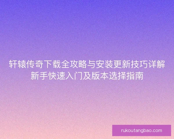 轩辕传奇下载全攻略与安装更新技巧详解新手快速入门及版本选择指南