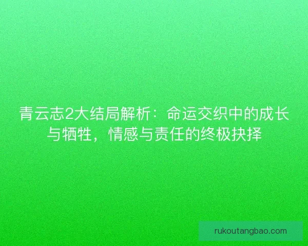青云志2大结局解析：命运交织中的成长与牺牲，情感与责任的终极抉择