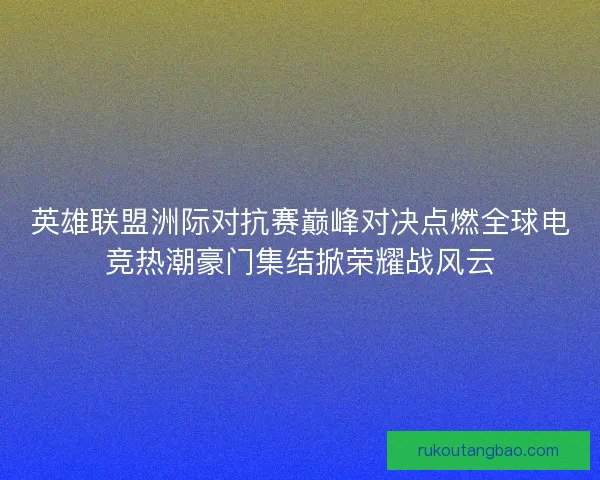 英雄联盟洲际对抗赛巅峰对决点燃全球电竞热潮豪门集结掀荣耀战风云