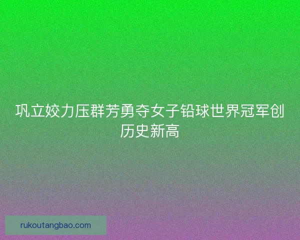 巩立姣力压群芳勇夺女子铅球世界冠军创历史新高