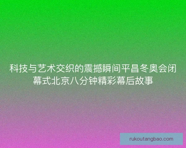 科技与艺术交织的震撼瞬间平昌冬奥会闭幕式北京八分钟精彩幕后故事