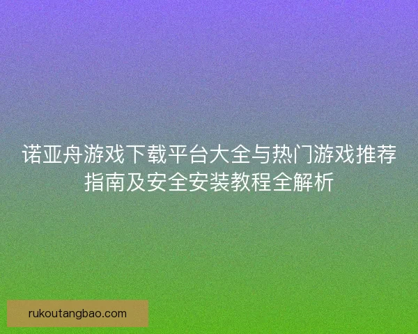 诺亚舟游戏下载平台大全与热门游戏推荐指南及安全安装教程全解析