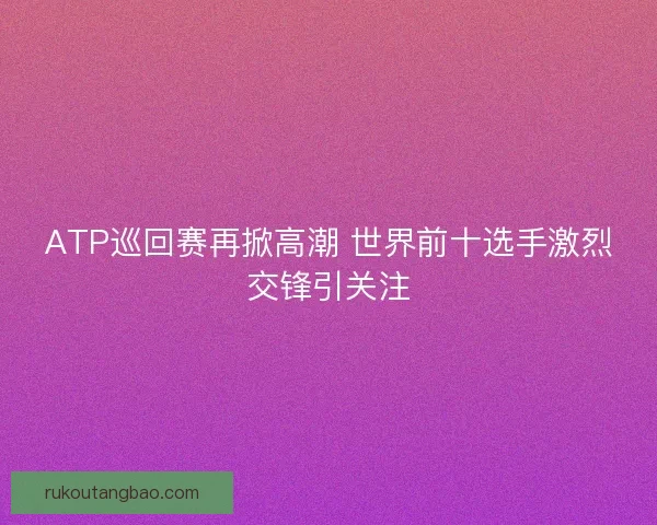 ATP巡回赛再掀高潮 世界前十选手激烈交锋引关注