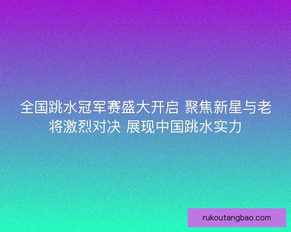 全国跳水冠军赛盛大开启 聚焦新星与老将激烈对决 展现中国跳水实力