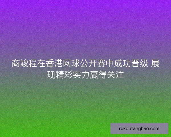 商竣程在香港网球公开赛中成功晋级 展现精彩实力赢得关注
