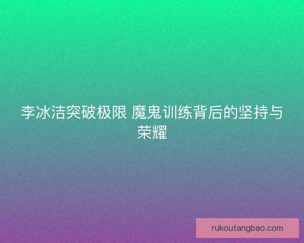 李冰洁突破极限 魔鬼训练背后的坚持与荣耀