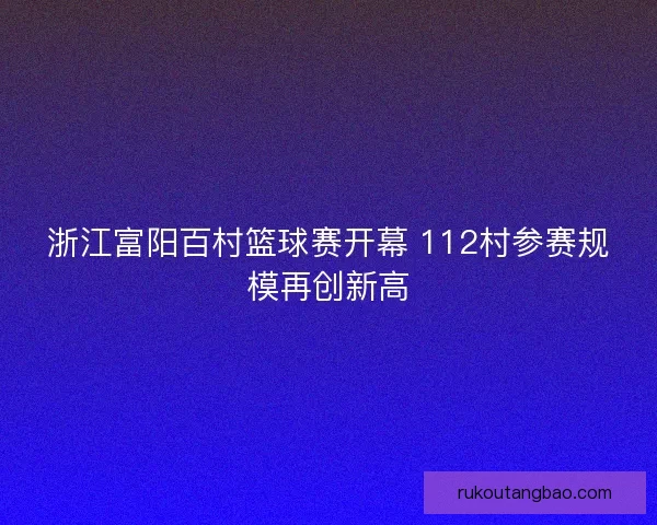 浙江富阳百村篮球赛开幕 112村参赛规模再创新高
