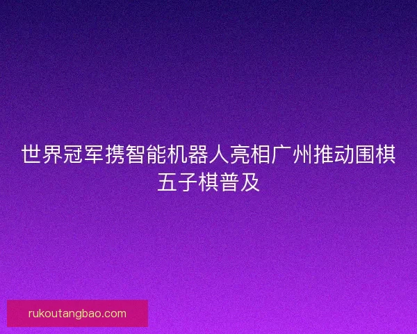 世界冠军携智能机器人亮相广州推动围棋五子棋普及