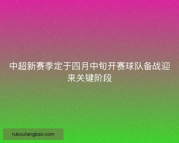中超新赛季定于四月中旬开赛球队备战迎来关键阶段