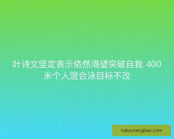 叶诗文坚定表示依然渴望突破自我 400米个人混合泳目标不改