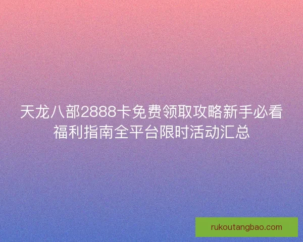 天龙八部2888卡免费领取攻略新手必看福利指南全平台限时活动汇总