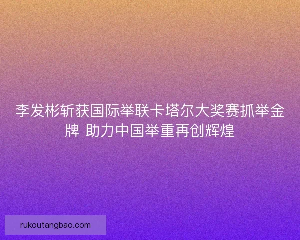 李发彬斩获国际举联卡塔尔大奖赛抓举金牌 助力中国举重再创辉煌