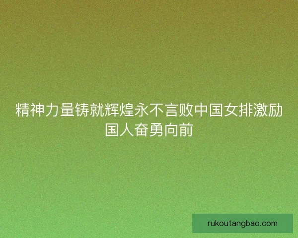 精神力量铸就辉煌永不言败中国女排激励国人奋勇向前