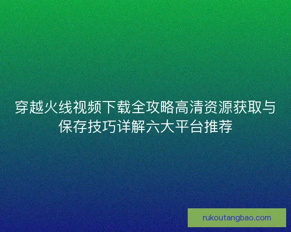穿越火线视频下载全攻略高清资源获取与保存技巧详解六大平台推荐 穿越火线视频下载全攻略高清资源获取与保存技巧详解六大平台推荐