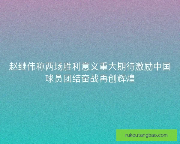 赵继伟称两场胜利意义重大期待激励中国球员团结奋战再创辉煌 赵继伟称两场胜利意义重大期待激励中国球员团结奋战再创辉煌