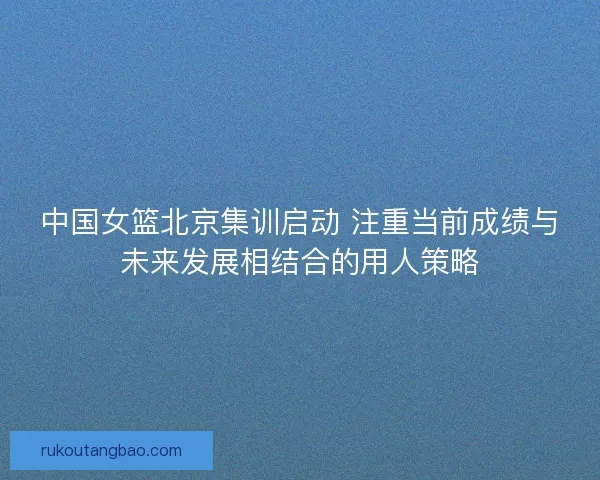中国女篮北京集训启动 注重当前成绩与未来发展相结合的用人策略