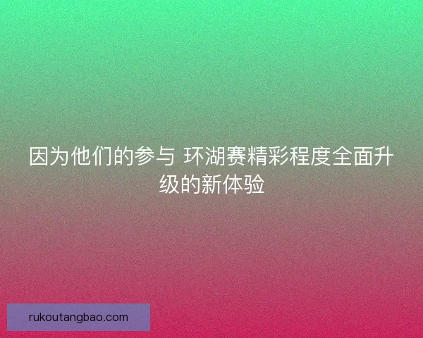 因为他们的参与 环湖赛精彩程度全面升级的新体验