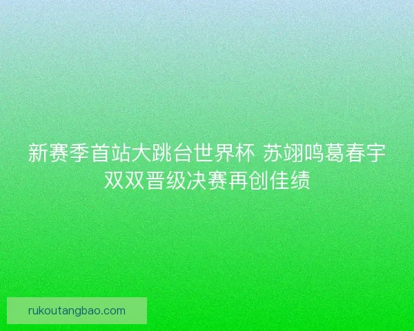 新赛季首站大跳台世界杯 苏翊鸣葛春宇双双晋级决赛再创佳绩