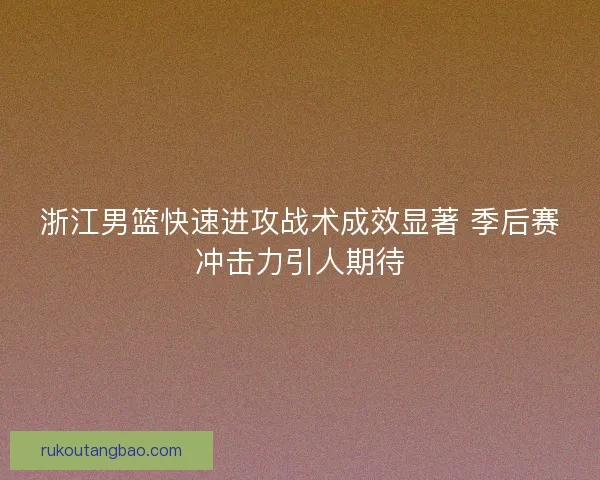 浙江男篮快速进攻战术成效显著 季后赛冲击力引人期待