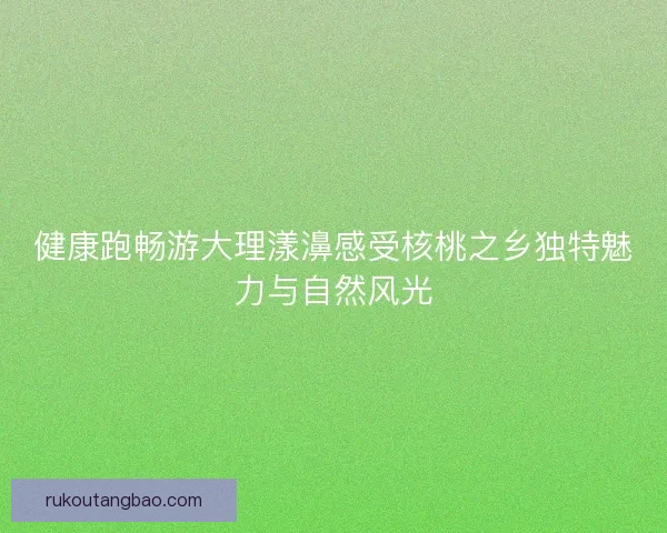 健康跑畅游大理漾濞感受核桃之乡独特魅力与自然风光