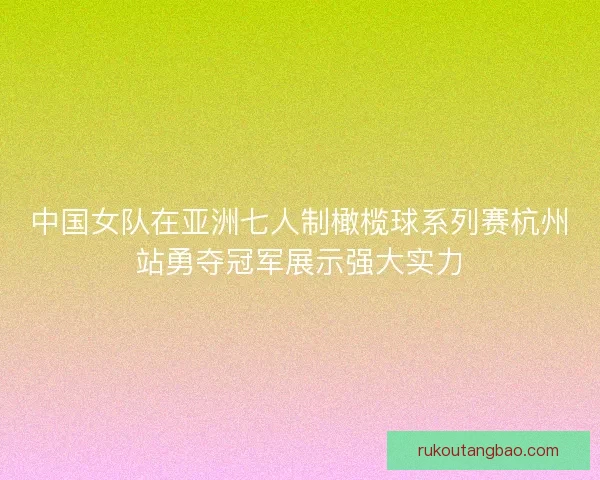 中国女队在亚洲七人制橄榄球系列赛杭州站勇夺冠军展示强大实力