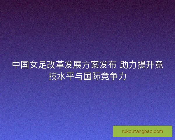 中国女足改革发展方案发布 助力提升竞技水平与国际竞争力