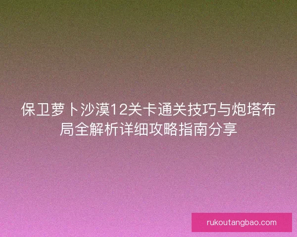 保卫萝卜沙漠12关卡通关技巧与炮塔布局全解析详细攻略指南分享 保卫萝卜沙漠12关卡通关技巧与炮塔布局全解析详细攻略指南分享