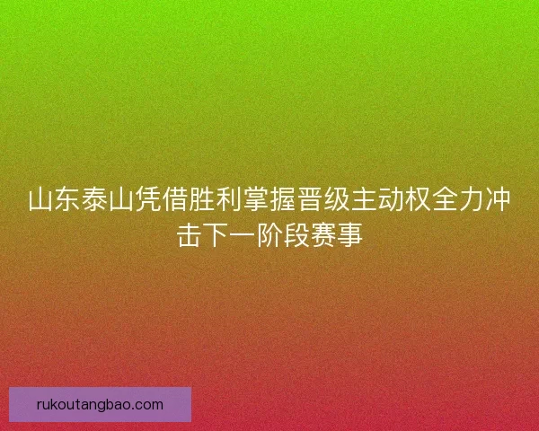 山东泰山凭借胜利掌握晋级主动权全力冲击下一阶段赛事 山东泰山凭借胜利掌握晋级主动权全力冲击下一阶段赛事