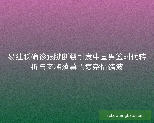 易建联确诊跟腱断裂引发中国男篮时代转折与老将落幕的复杂情绪波 易建联确诊跟腱断裂引发中国男篮时代转折与老将落幕的复杂情绪波