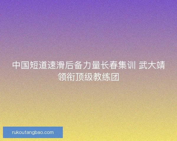 中国短道速滑后备力量长春集训 武大靖领衔顶级教练团